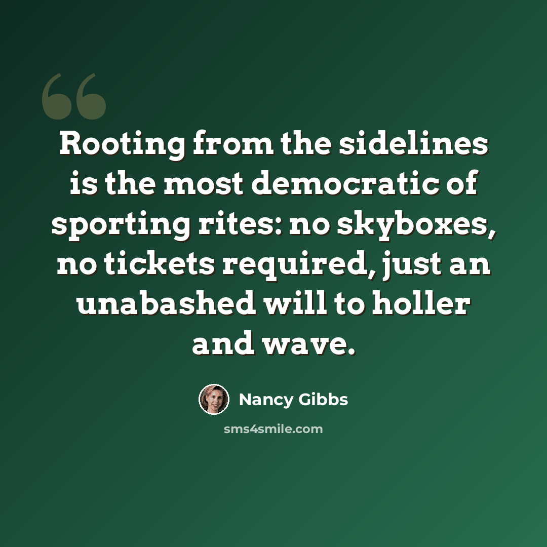 “Rooting from the sidelines is the most democratic of sporting rites: no skyboxes, no tickets required, just an unabashed will to holler and wave.” quote by Nancy Gibbs
