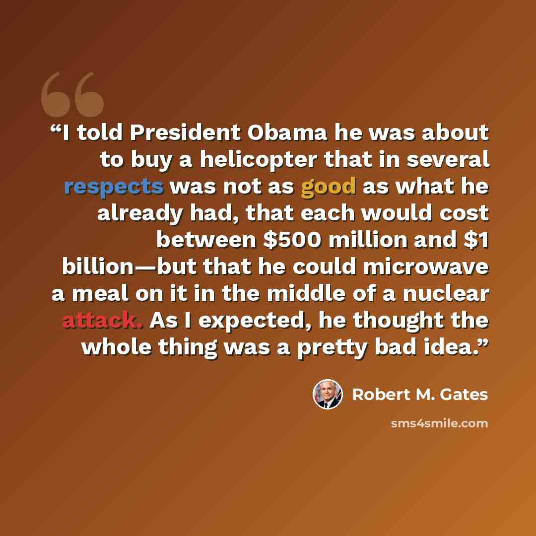 “I told President Obama he was about to buy a helicopter that in several respects was not as good as what he already had, that each would cost between $500 million and $1 billion—but that he could microwave a meal on it in the middle of a nuclear attack. As I expected, he thought the whole thing…” quote by Robert M. Gates