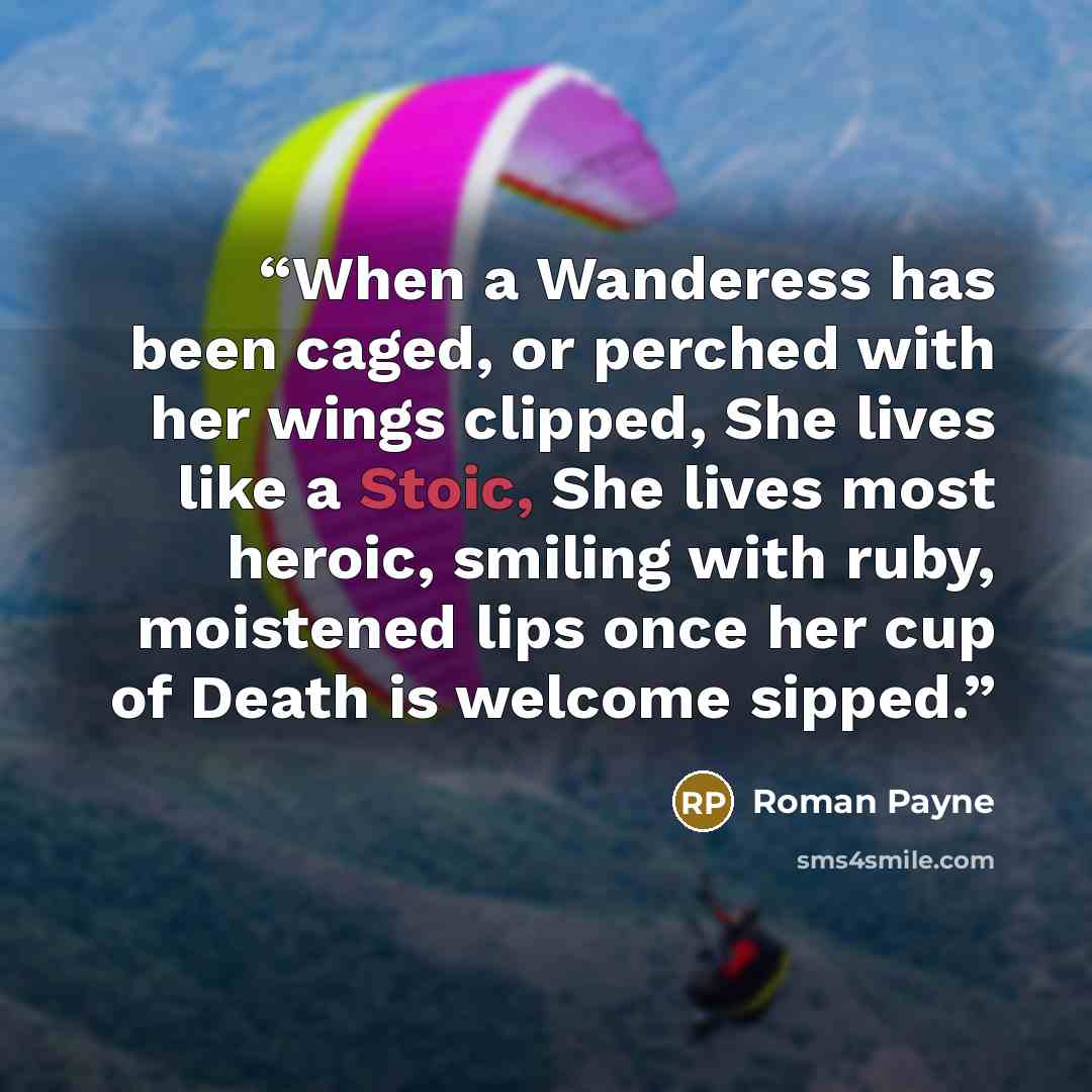 “When a Wanderess has been caged, or perched with her wings clipped, She lives like a Stoic, She lives most heroic, smiling with ruby, moistened lips once her cup of Death is welcome sipped.” quote by Roman Payne