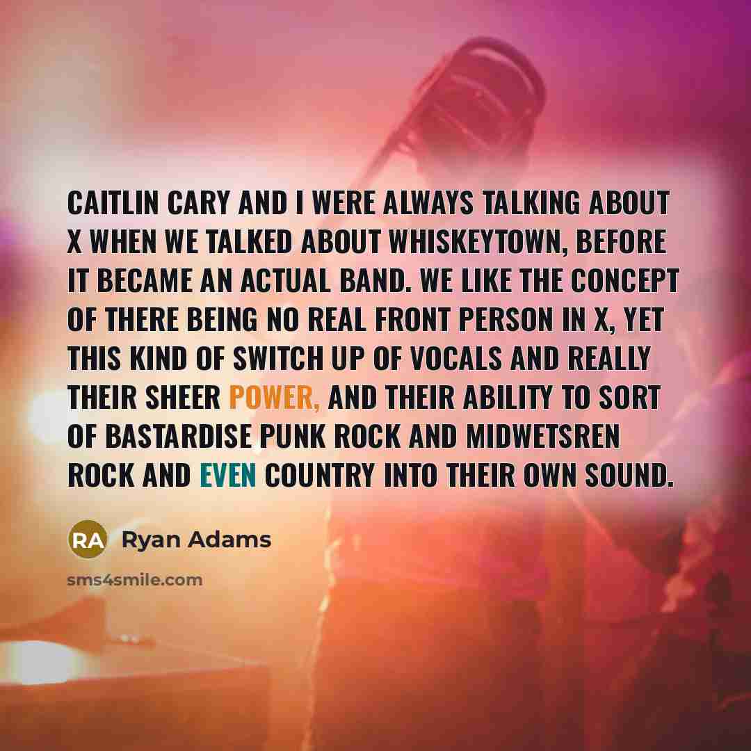 “Caitlin Cary and I were always talking about X when we talked about whiskeytown, before it became an actual band. We like the concept of there being no real front person in X, yet this kind of switch up of vocals and really their sheer power, and their ability to sort of bastardise punk rock and…” quote by Ryan Adams