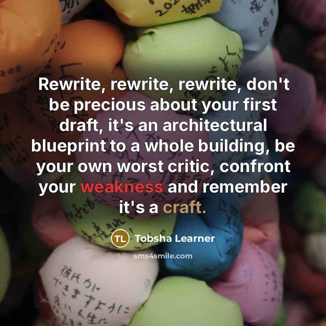 “Rewrite, rewrite, rewrite, don't be precious about your first draft, it's an architectural blueprint to a whole building, be your own worst critic, confront your weakness and remember it's a craft.” quote by Tobsha Learner