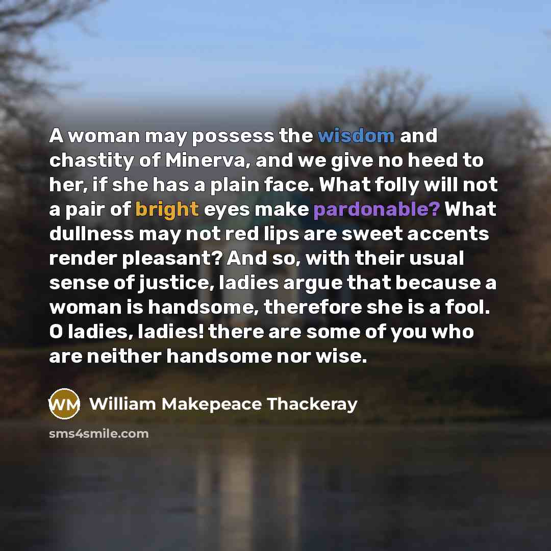 “A woman may possess the wisdom and chastity of Minerva, and we give no heed to her, if she has a plain face. What folly will not a pair of bright eyes make pardonable? What dullness may not red lips are sweet accents render pleasant? And so, with their usual sense of justice, ladies argue that…” quote by William Makepeace Thackeray
