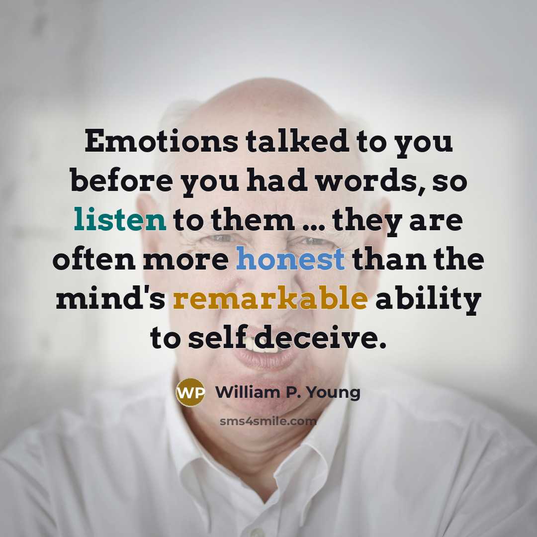 “Emotions talked to you before you had words, so listen to them ... they are often more honest than the mind's remarkable ability to self deceive.” quote by William P. Young