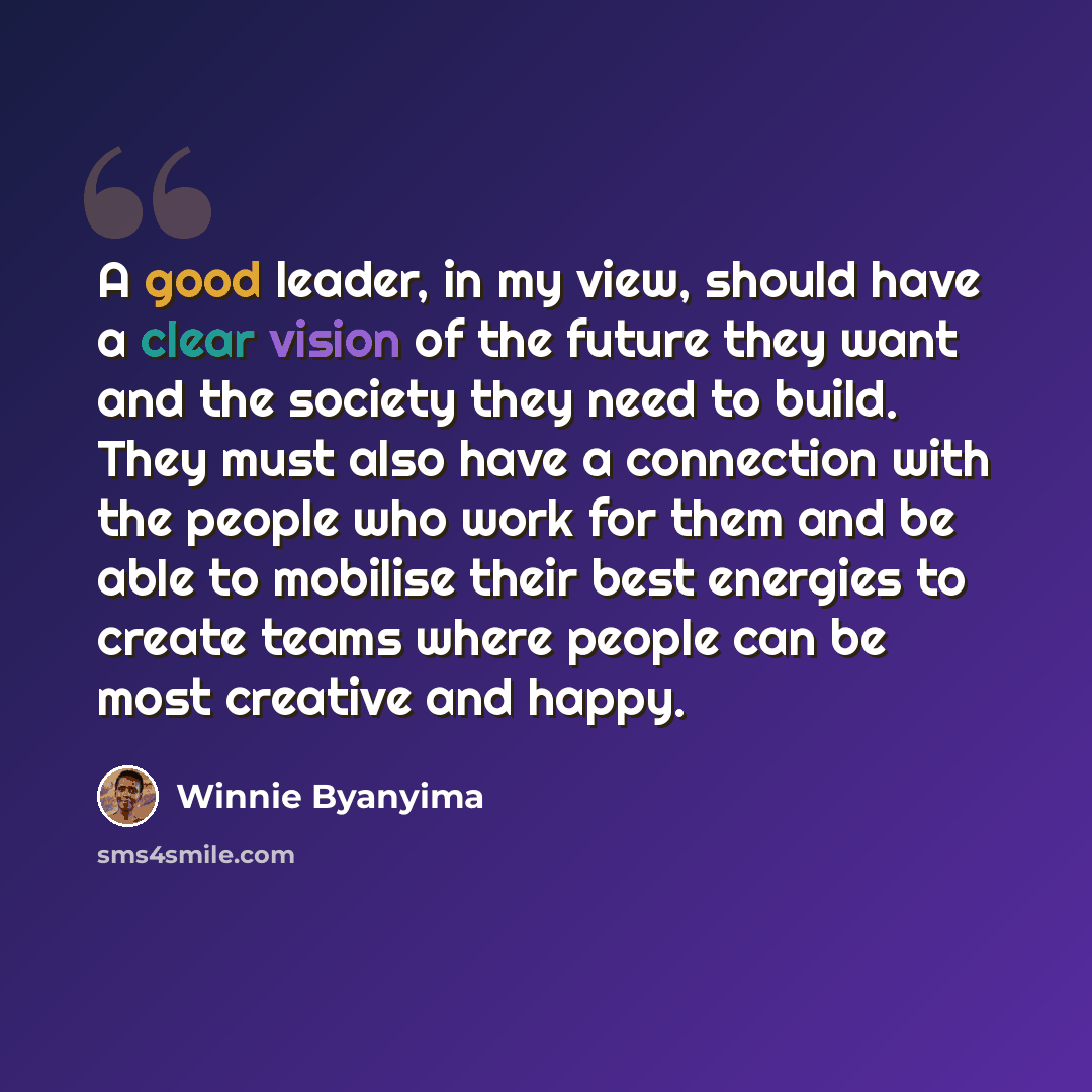 “A good leader, in my view, should have a clear vision of the future they want and the society they need to build. They must also have a connection with the people who work for them and be able to mobilise their best energies to create teams where people can be most creative and happy.” quote by Winnie Byanyima