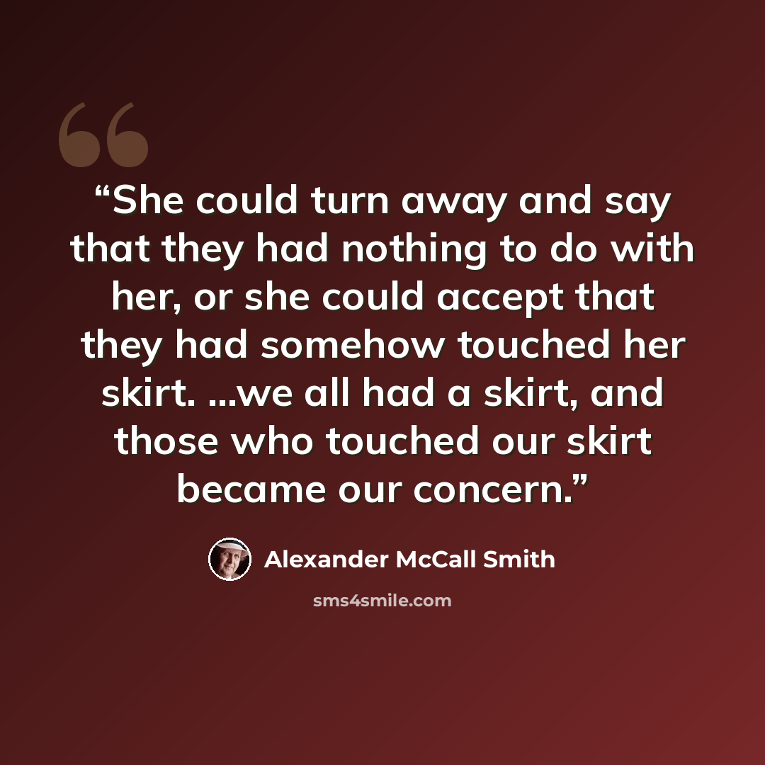 “She could turn away and say that they had nothing to do with her, or she could accept that they had somehow touched her skirt. ...we all had a skirt, and those who touched our skirt became our concern.” quote by Alexander McCall Smith