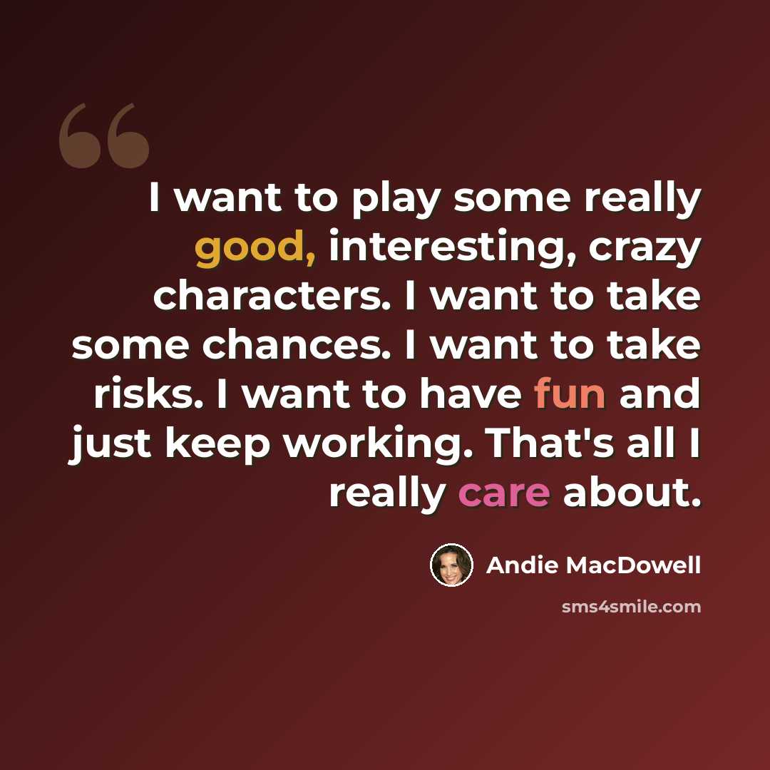 “I want to play some really good, interesting, crazy characters. I want to take some chances. I want to take risks. I want to have fun and just keep working. That's all I really care about.” quote by Andie MacDowell
