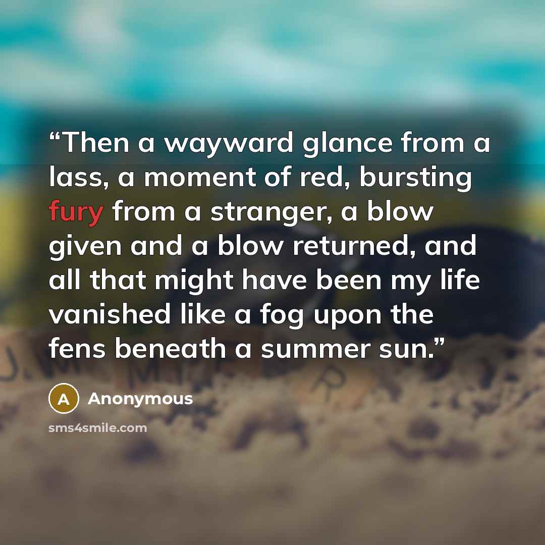 “Then a wayward glance from a lass, a moment of red, bursting fury from a stranger, a blow given and a blow returned, and all that might have been my life vanished like a fog upon the fens beneath a summer sun.” quote by Anonymous