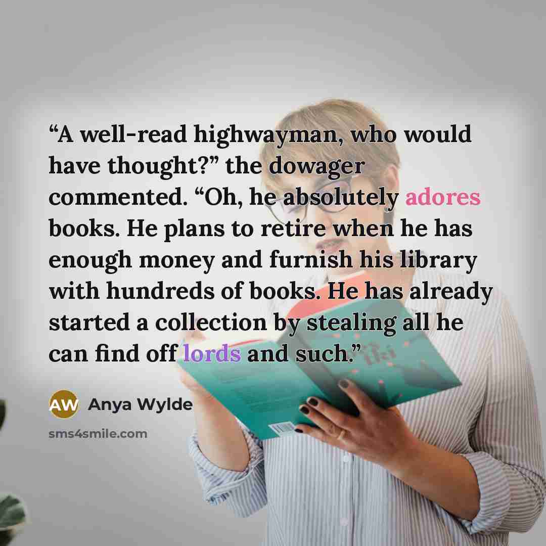 “A well-read highwayman, who would have thought?” the dowager commented. “Oh, he absolutely adores books. He plans to retire when he has enough money and furnish his library with hundreds of books. He has already started a collection by stealing all he can find off lords and such.” quote by Anya Wylde