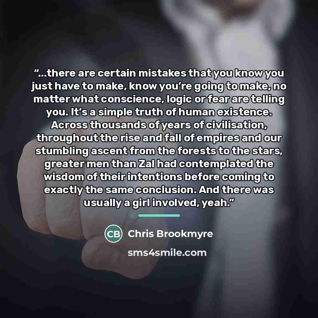 “...there are certain mistakes that you know you just have to make, know you’re going to make, no matter what conscience, logic or fear are telling you. It’s a simple truth of human existence. Across thousands of years of civilisation, throughout the rise and fall of empires and our stumbling…” quote by Chris Brookmyre