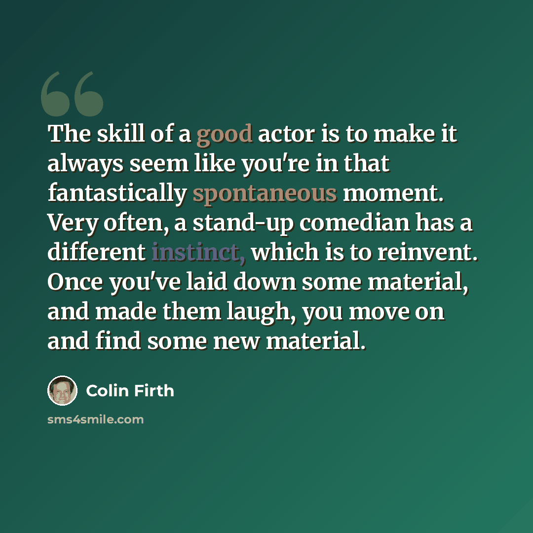 “The skill of a good actor is to make it always seem like you're in that fantastically spontaneous moment. Very often, a stand-up comedian has a different instinct, which is to reinvent. Once you've laid down some material, and made them laugh, you move on and find some new material.” quote by Colin Firth