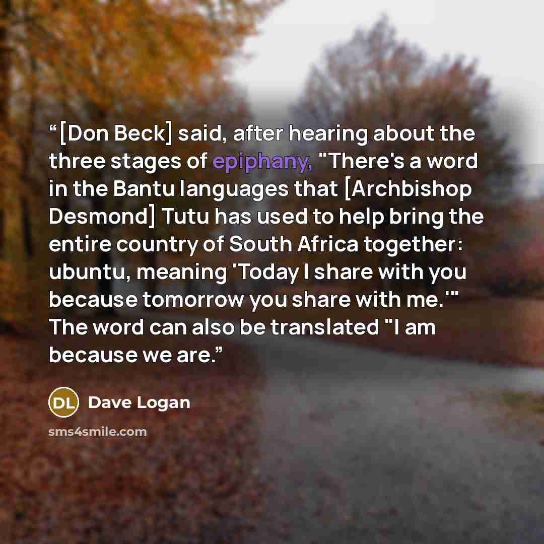 “[Don Beck] said, after hearing about the three stages of epiphany, "There's a word in the Bantu languages that [Archbishop Desmond] Tutu has used to help bring the entire country of South Africa together: ubuntu, meaning 'Today I share with you because tomorrow you share with me.'" The word can…” quote by Dave Logan