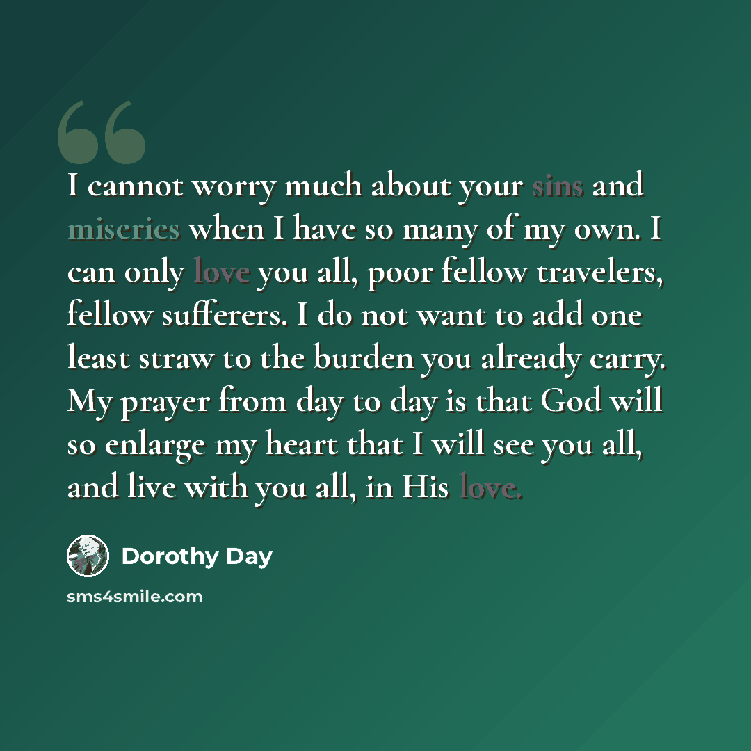 “I cannot worry much about your sins and miseries when I have so many of my own. I can only love you all, poor fellow travelers, fellow sufferers. I do not want to add one least straw to the burden you already carry. My prayer from day to day is that God will so enlarge my heart that I will see you…” quote by Dorothy Day