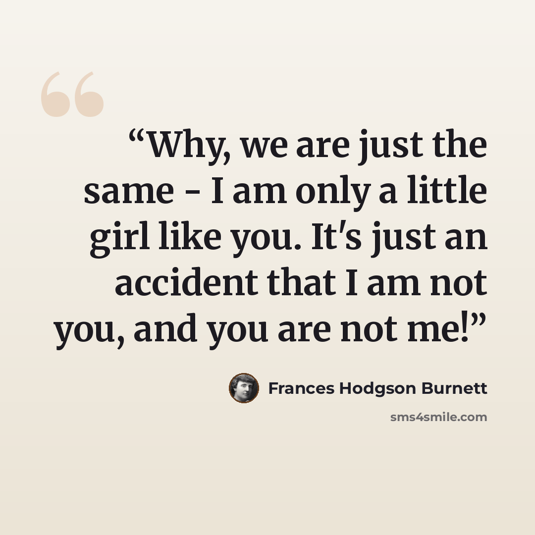 “Why, we are just the same - I am only a little girl like you. It's just an accident that I am not you, and you are not me!” quote by Frances Hodgson Burnett