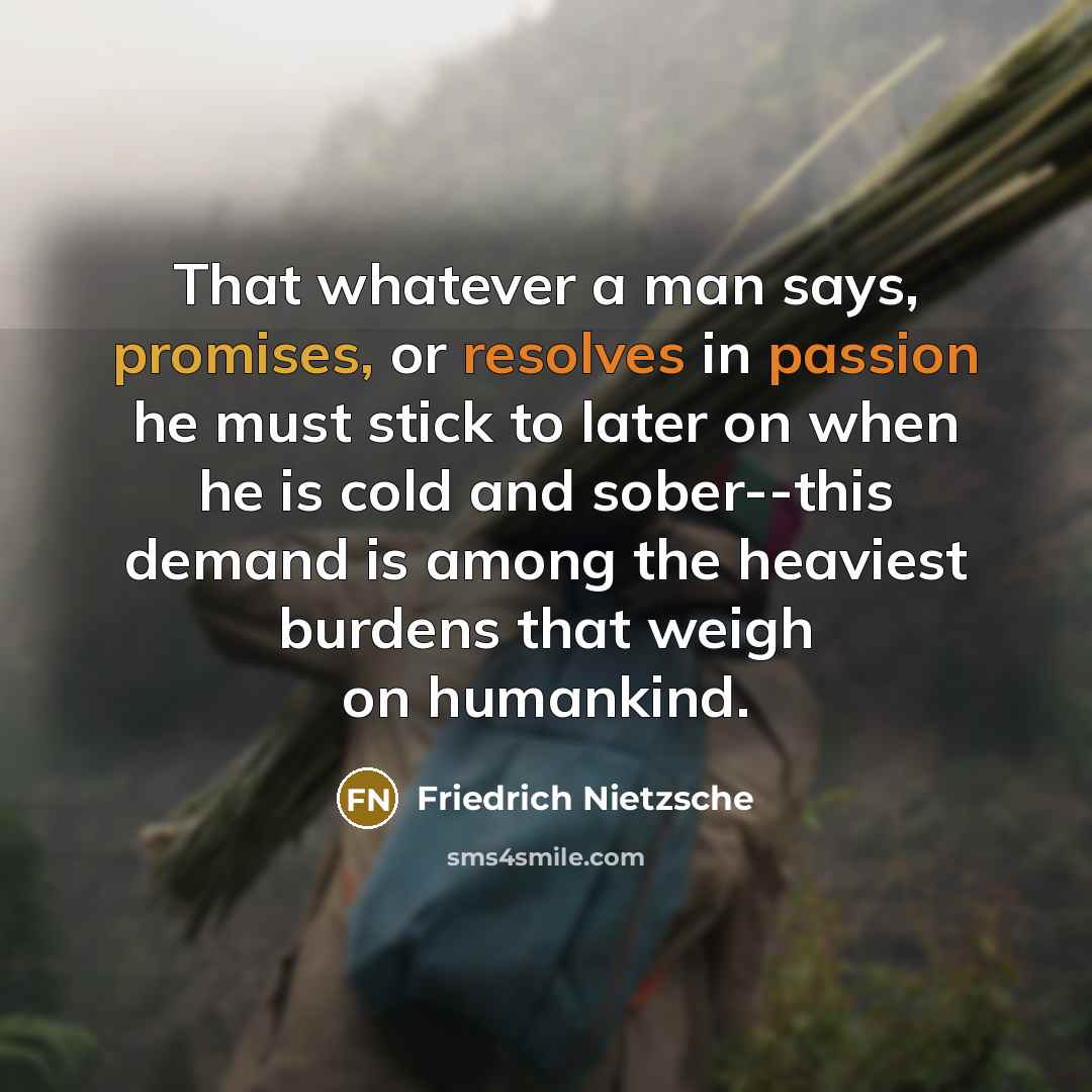 “That whatever a man says, promises, or resolves in passion he must stick to later on when he is cold and sober--this demand is among the heaviest burdens that weigh on humankind.” quote by Friedrich Nietzsche