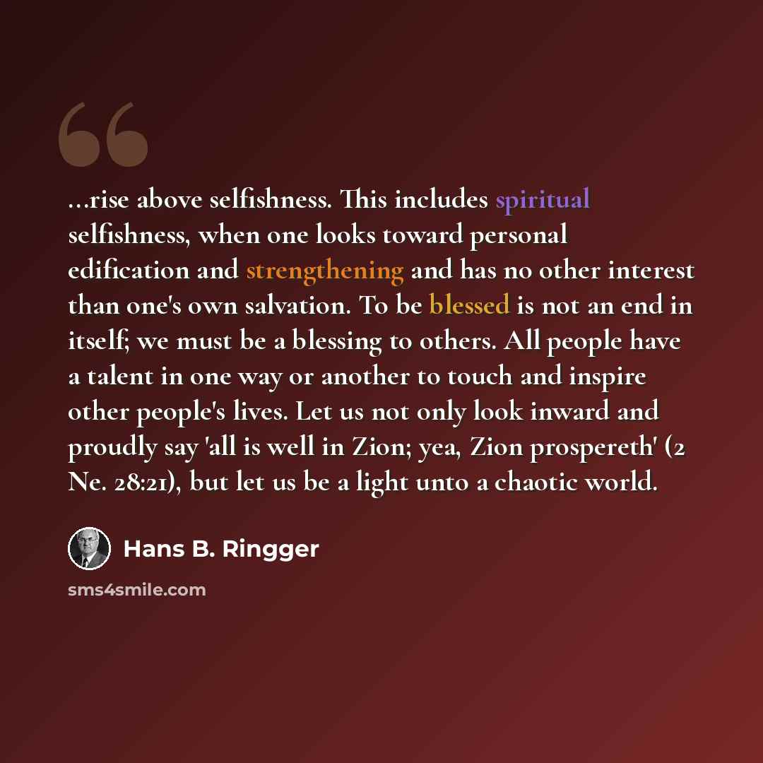 “...rise above selfishness. This includes spiritual selfishness, when one looks toward personal edification and strengthening and has no other interest than one's own salvation. To be blessed is not an end in itself; we must be a blessing to others. All people have a talent in one way or another to…” quote by Hans B. Ringger
