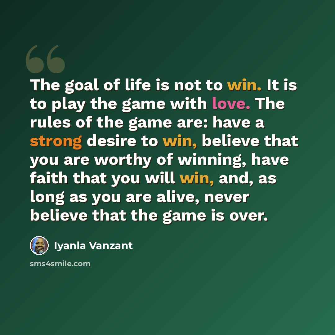 “The goal of life is not to win. It is to play the game with love. The rules of the game are: have a strong desire to win, believe that you are worthy of winning, have faith that you will win, and, as long as you are alive, never believe that the game is over.” quote by Iyanla Vanzant