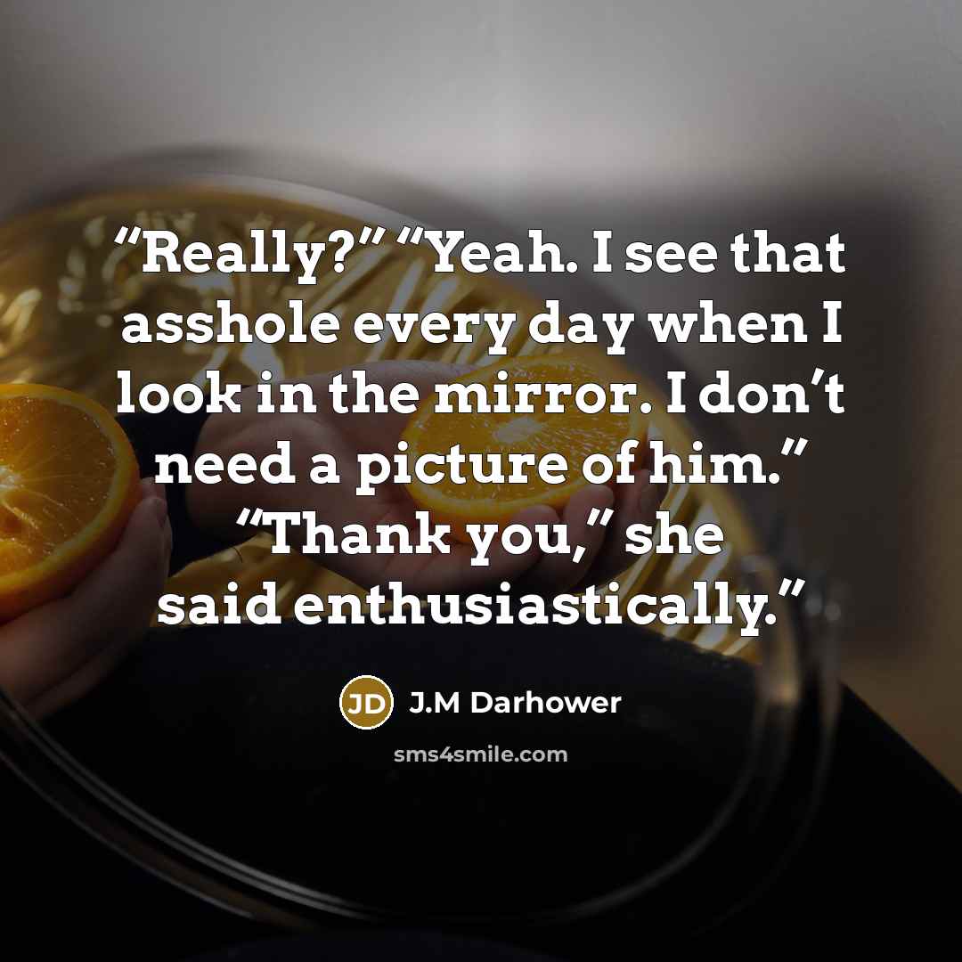 “Really?” “Yeah. I see that asshole every day when I look in the mirror. I don’t need a picture of him.” “Thank you,” she said enthusiastically.” quote by J.M Darhower