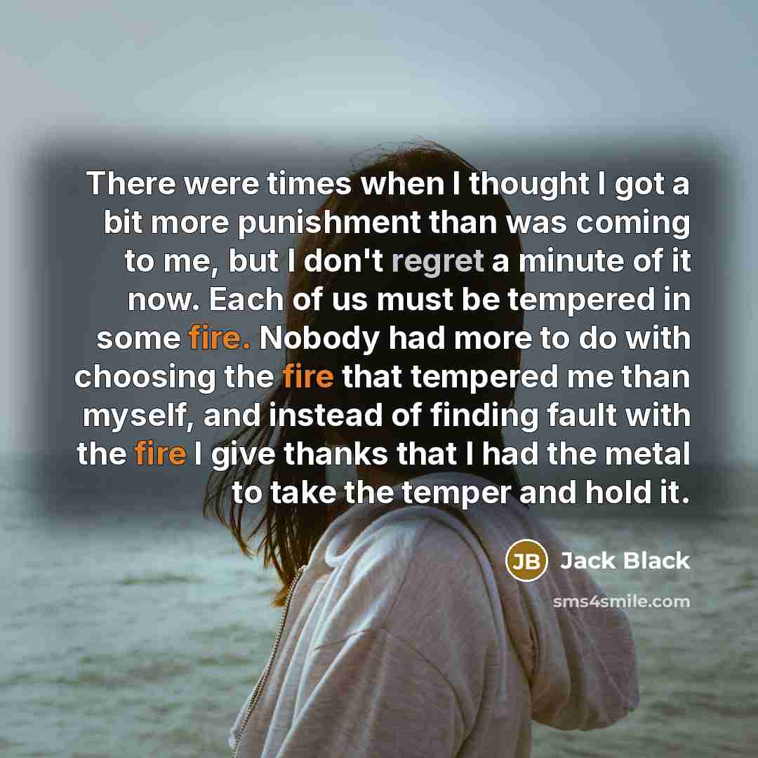 “There were times when I thought I got a bit more punishment than was coming to me, but I don't regret a minute of it now. Each of us must be tempered in some fire. Nobody had more to do with choosing the fire that tempered me than myself, and instead of finding fault with the fire I give thanks…” quote by Jack Black