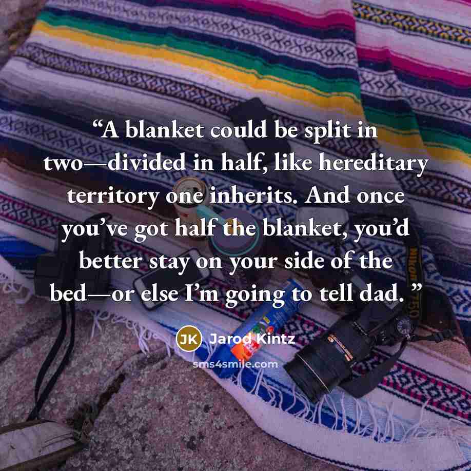 “A blanket could be split in two—divided in half, like hereditary territory one inherits. And once you’ve got half the blanket, you’d better stay on your side of the bed—or else I’m going to tell dad.” quote by Jarod Kintz