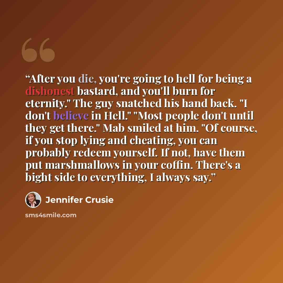 “After you die, you're going to hell for being a dishonest bastard, and you'll burn for eternity." The guy snatched his hand back. "I don't believe in Hell." "Most people don't until they get there." Mab smiled at him. "Of course, if you stop lying and cheating, you can probably redeem yourself. If…” quote by Jennifer Crusie