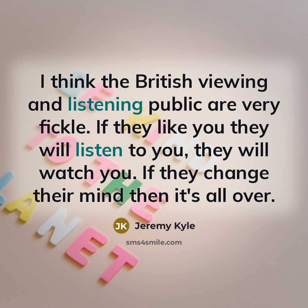“I think the British viewing and listening public are very fickle. If they like you they will listen to you, they will watch you. If they change their mind then it's all over.” quote by Jeremy Kyle