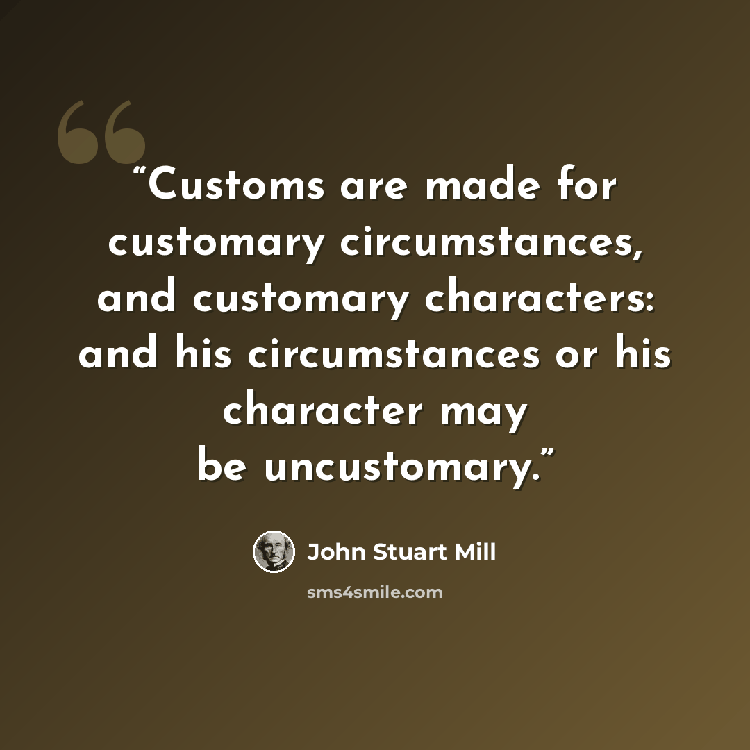 “Customs are made for customary circumstances, and customary characters: and his circumstances or his character may be uncustomary.” quote by John Stuart Mill