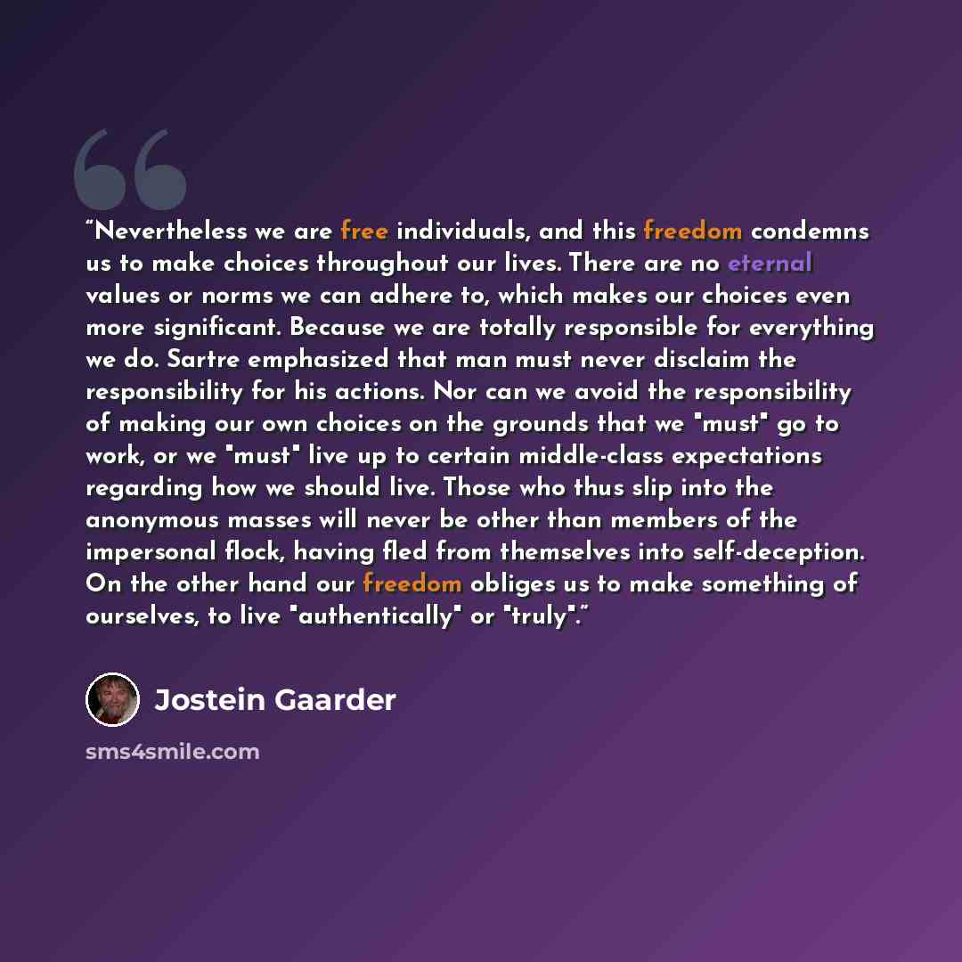 “Nevertheless we are free individuals, and this freedom condemns us to make choices throughout our lives. There are no eternal values or norms we can adhere to, which makes our choices even more significant. Because we are totally responsible for everything we do. Sartre emphasized that man must…” quote by Jostein Gaarder