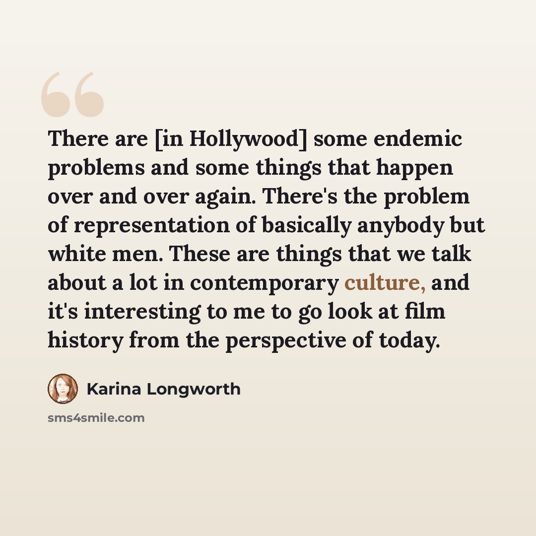 “There are [in Hollywood] some endemic problems and some things that happen over and over again. There's the problem of representation of basically anybody but white men. These are things that we talk about a lot in contemporary culture, and it's interesting to me to go look at film history from…” quote by Karina Longworth
