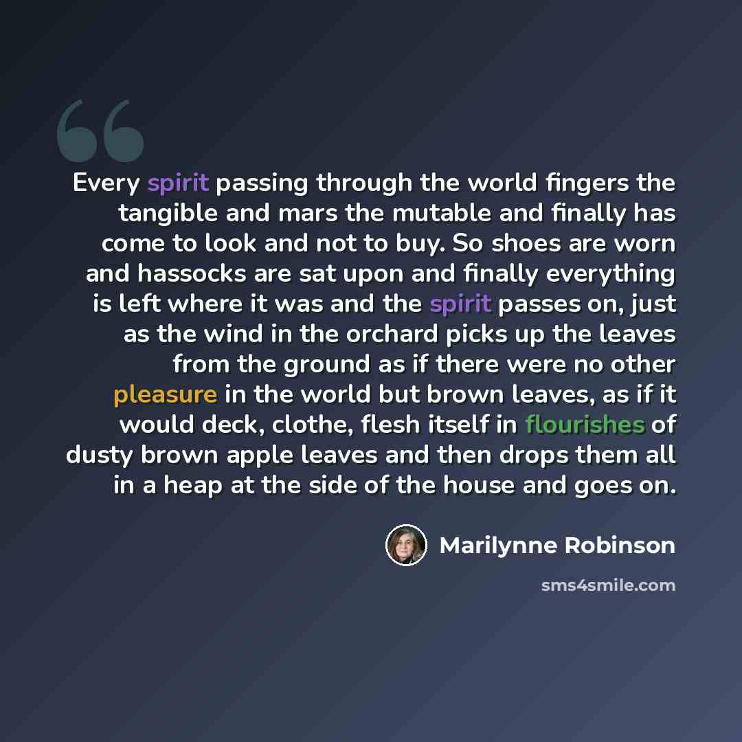 “Every spirit passing through the world fingers the tangible and mars the mutable and finally has come to look and not to buy. So shoes are worn and hassocks are sat upon and finally everything is left where it was and the spirit passes on, just as the wind in the orchard picks up the leaves from…” quote by Marilynne Robinson