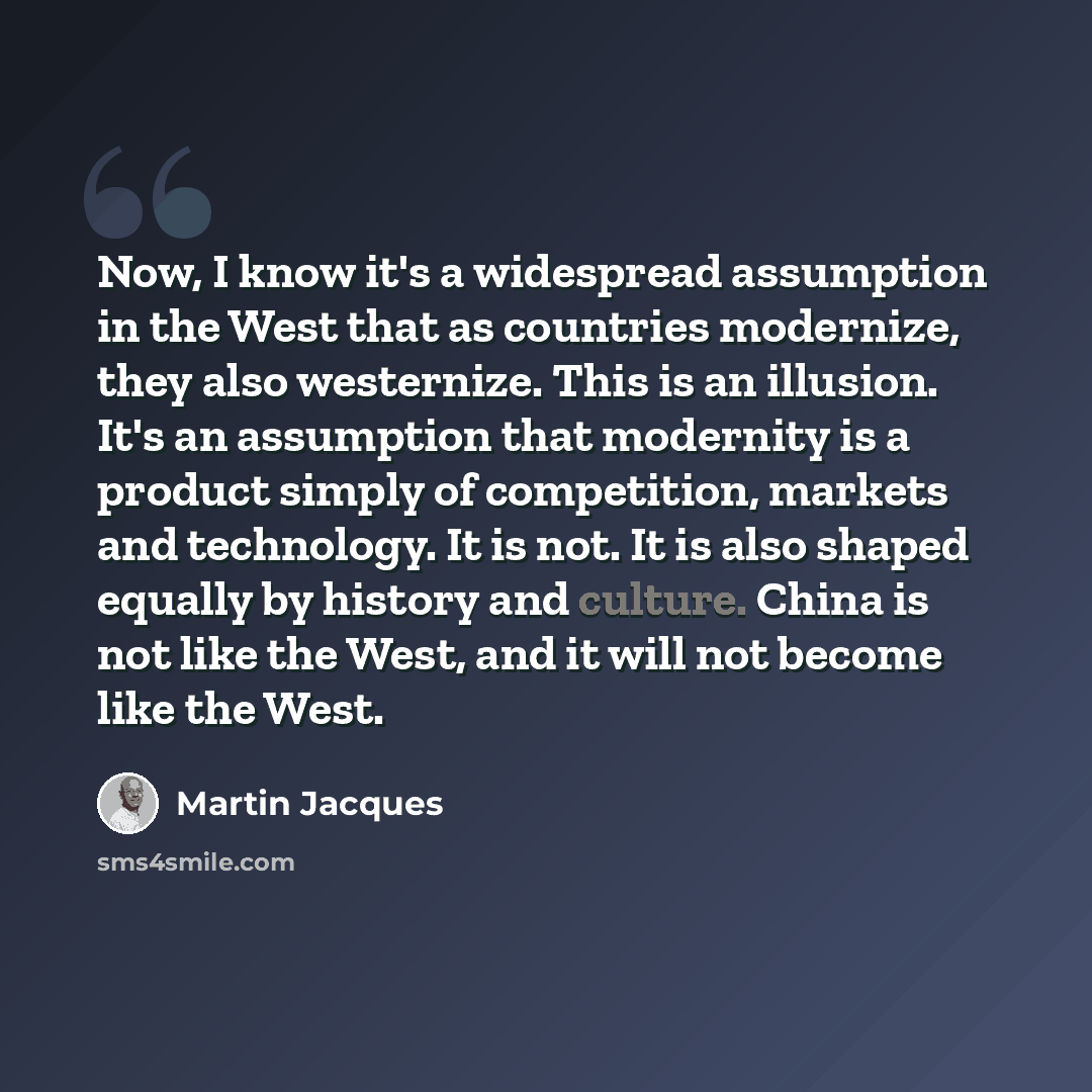 “Now, I know it's a widespread assumption in the West that as countries modernize, they also westernize. This is an illusion. It's an assumption that modernity is a product simply of competition, markets and technology. It is not. It is also shaped equally by history and culture. China is not like…” quote by Martin Jacques