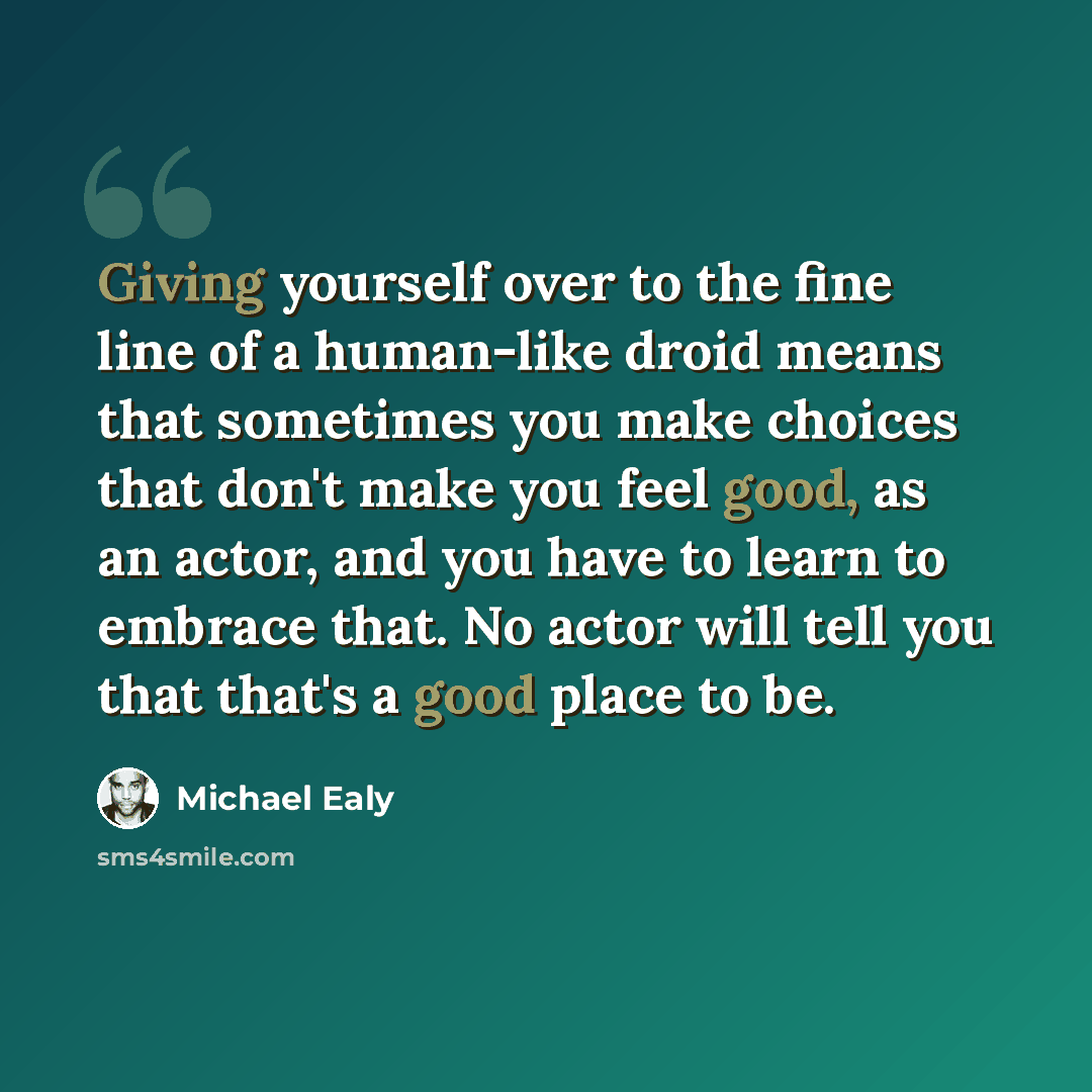 “Giving yourself over to the fine line of a human-like droid means that sometimes you make choices that don't make you feel good, as an actor, and you have to learn to embrace that. No actor will tell you that that's a good place to be.” quote by Michael Ealy