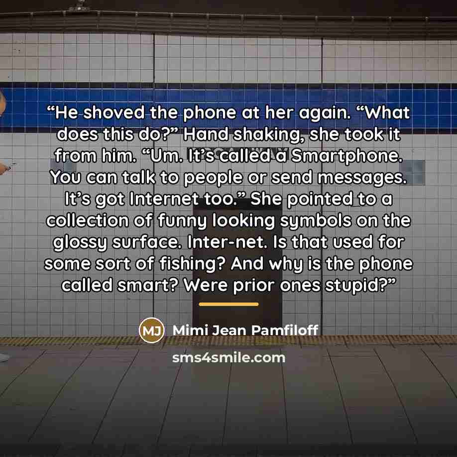“He shoved the phone at her again. “What does this do?” Hand shaking, she took it from him. “Um. It’s called a Smartphone. You can talk to people or send messages. It’s got Internet too.” She pointed to a collection of funny looking symbols on the glossy surface. Inter-net. Is that used for some…” quote by Mimi Jean Pamfiloff