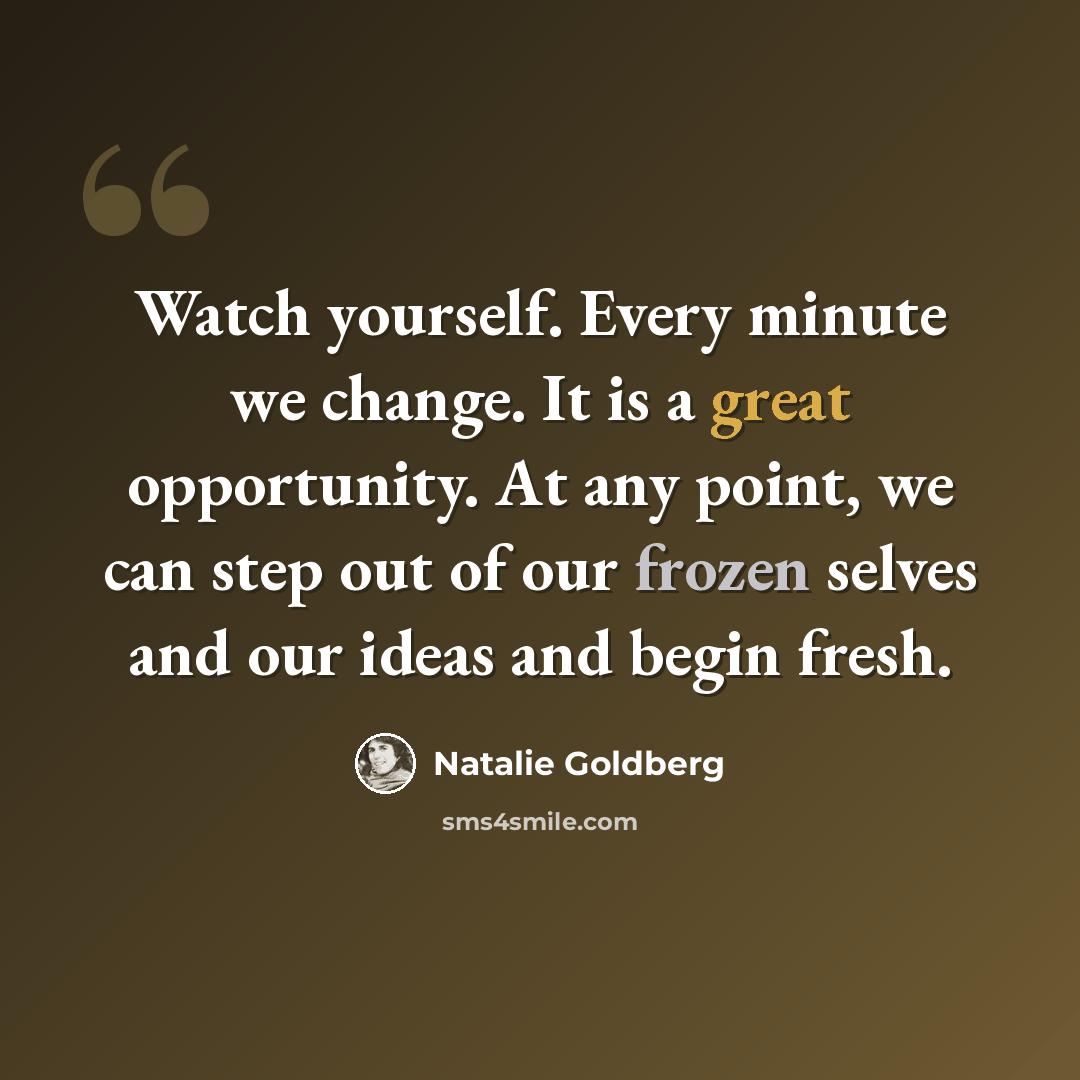 “Watch yourself. Every minute we change. It is a great opportunity. At any point, we can step out of our frozen selves and our ideas and begin fresh.” quote by Natalie Goldberg
