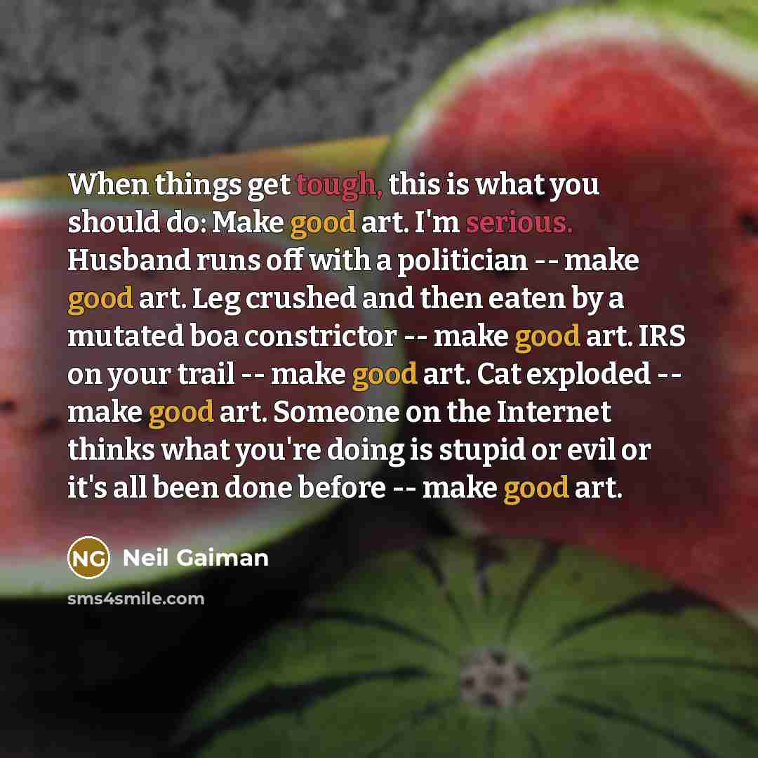 “When things get tough, this is what you should do: Make good art. I'm serious. Husband runs off with a politician -- make good art. Leg crushed and then eaten by a mutated boa constrictor -- make good art. IRS on your trail -- make good art. Cat exploded -- make good art. Someone on the Internet…” quote by Neil Gaiman