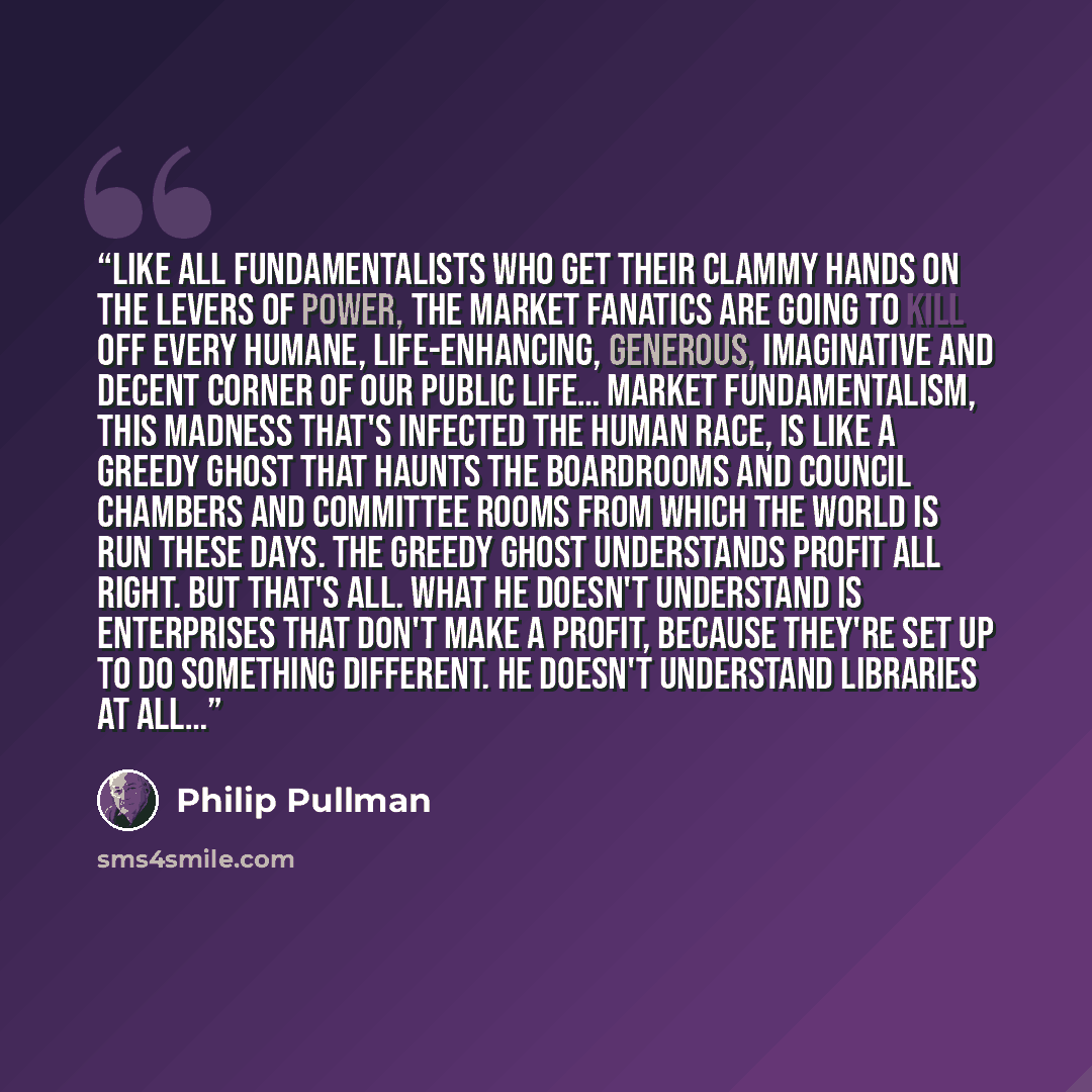 “Like all fundamentalists who get their clammy hands on the levers of power, the market fanatics are going to kill off every humane, life-enhancing, generous, imaginative and decent corner of our public life… Market fundamentalism, this madness that's infected the human race, is like a greedy ghost…” quote by Philip Pullman