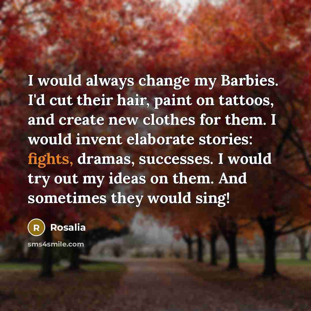 “I would always change my Barbies. I'd cut their hair, paint on tattoos, and create new clothes for them. I would invent elaborate stories: fights, dramas, successes. I would try out my ideas on them. And sometimes they would sing!” quote by Rosalia