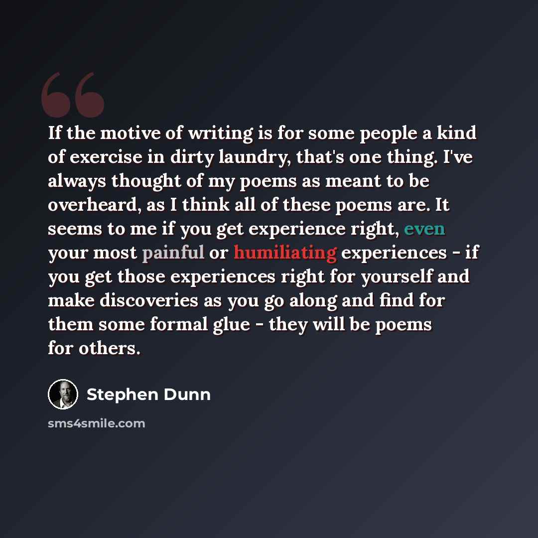“If the motive of writing is for some people a kind of exercise in dirty laundry, that's one thing. I've always thought of my poems as meant to be overheard, as I think all of these poems are. It seems to me if you get experience right, even your most painful or humiliating experiences - if you get…” quote by Stephen Dunn
