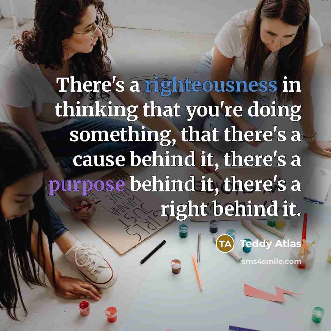 “There's a righteousness in thinking that you're doing something, that there's a cause behind it, there's a purpose behind it, there's a right behind it.” quote by Teddy Atlas