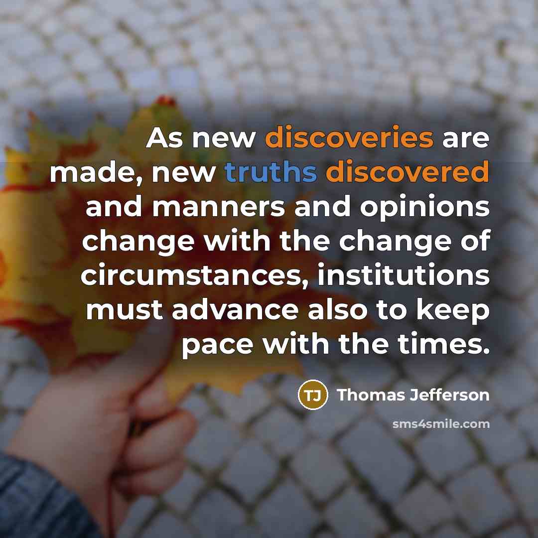 “As new discoveries are made, new truths discovered and manners and opinions change with the change of circumstances, institutions must advance also to keep pace with the times.” quote by Thomas Jefferson