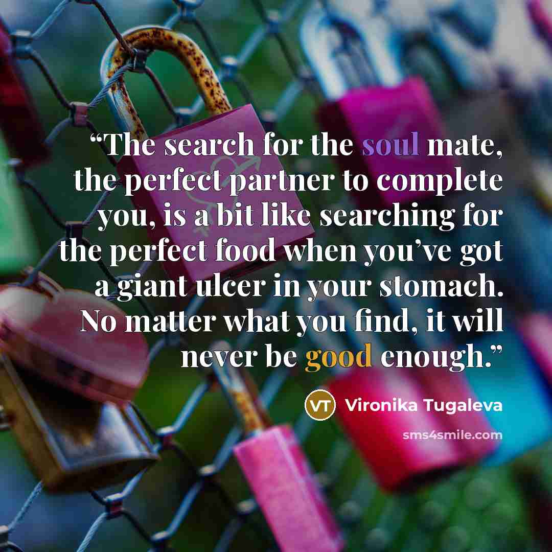 “The search for the soul mate, the perfect partner to complete you, is a bit like searching for the perfect food when you’ve got a giant ulcer in your stomach. No matter what you find, it will never be good enough.” quote by Vironika Tugaleva