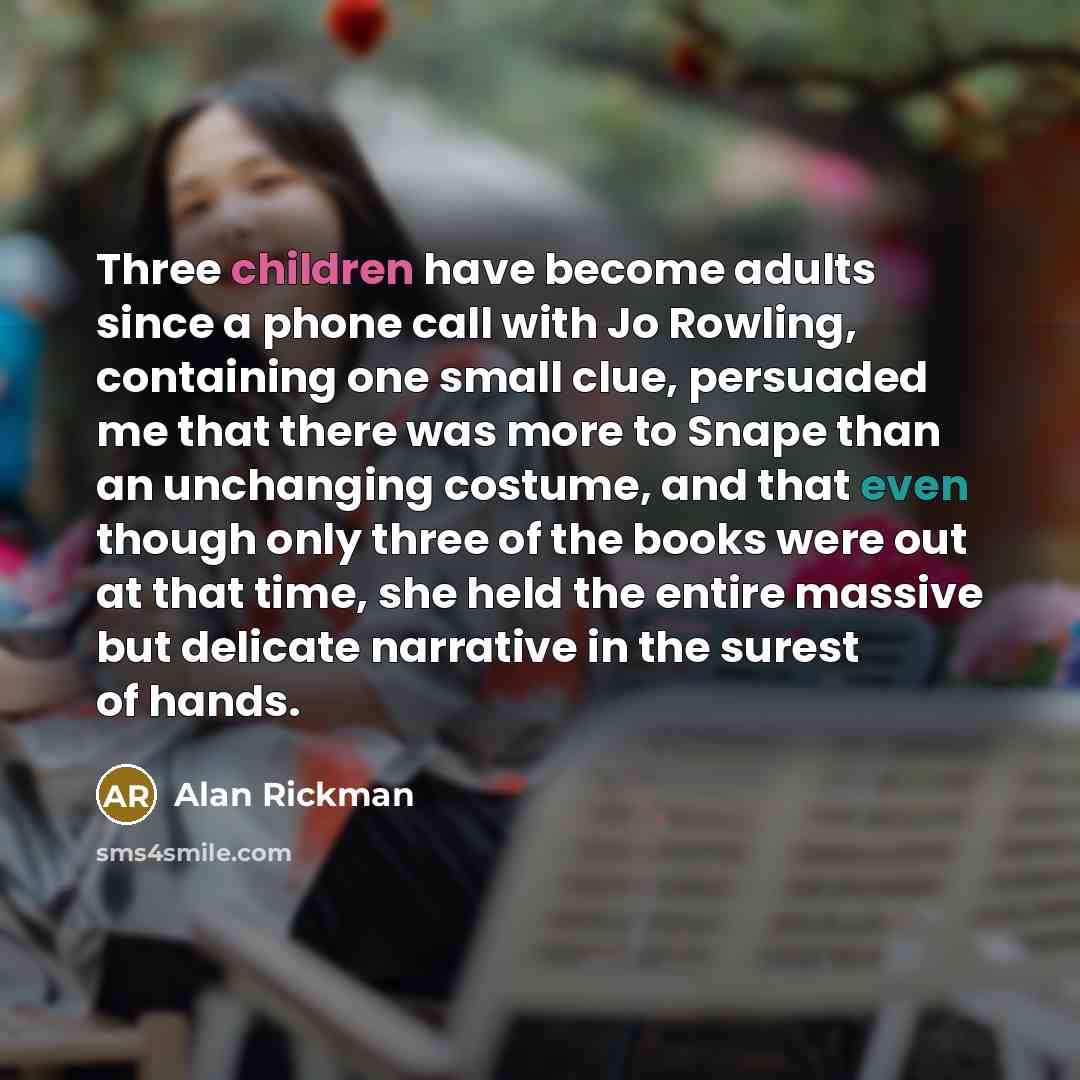 “Three children have become adults since a phone call with Jo Rowling, containing one small clue, persuaded me that there was more to Snape than an unchanging costume, and that even though only three of the books were out at that time, she held the entire massive but delicate narrative in the…” quote by Alan Rickman