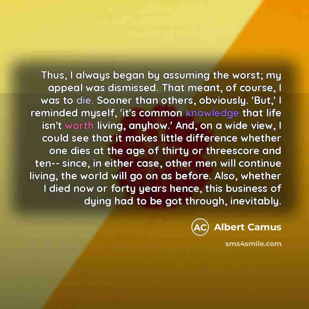 “Thus, I always began by assuming the worst; my appeal was dismissed. That meant, of course, I was to die. Sooner than others, obviously. 'But,' I reminded myself, 'it's common knowledge that life isn't worth living, anyhow.' And, on a wide view, I could see that it makes little difference whether…” quote by Albert Camus