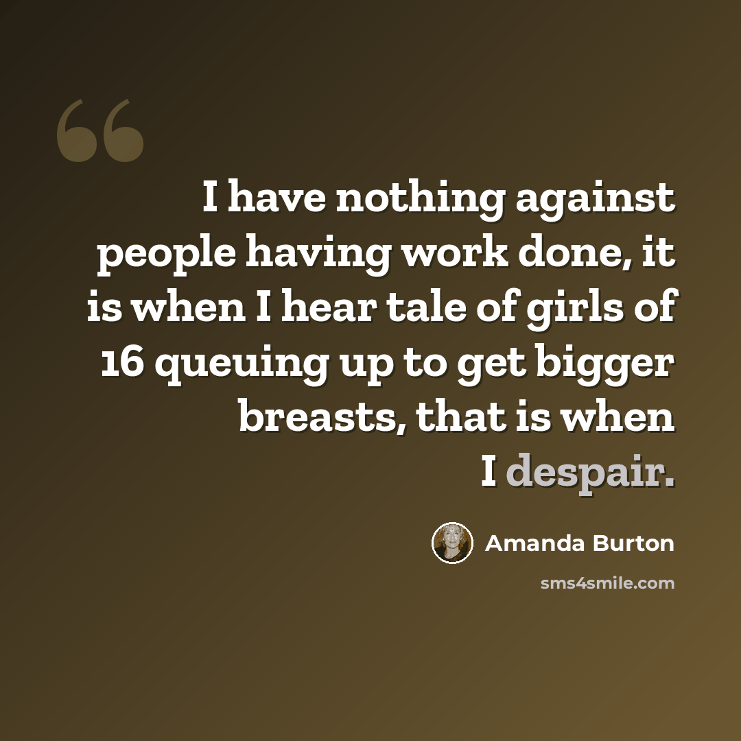 “I have nothing against people having work done, it is when I hear tale of girls of 16 queuing up to get bigger breasts, that is when I despair.” quote by Amanda Burton