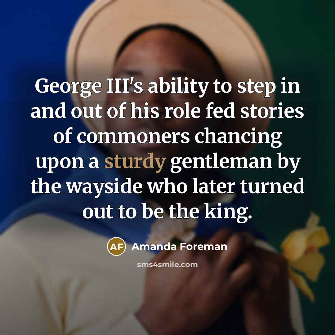 “George III's ability to step in and out of his role fed stories of commoners chancing upon a sturdy gentleman by the wayside who later turned out to be the king.” quote by Amanda Foreman