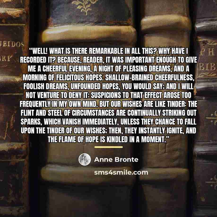 “Well! what is there remarkable in all this? Why have I recorded it? Because, reader, it was important enough to give me a cheerful evening, a night of pleasing dreams, and a morning of felicitous hopes. Shallow-brained cheerfulness, foolish dreams, unfounded hopes, you would say; and I will not…” quote by Anne Brontë