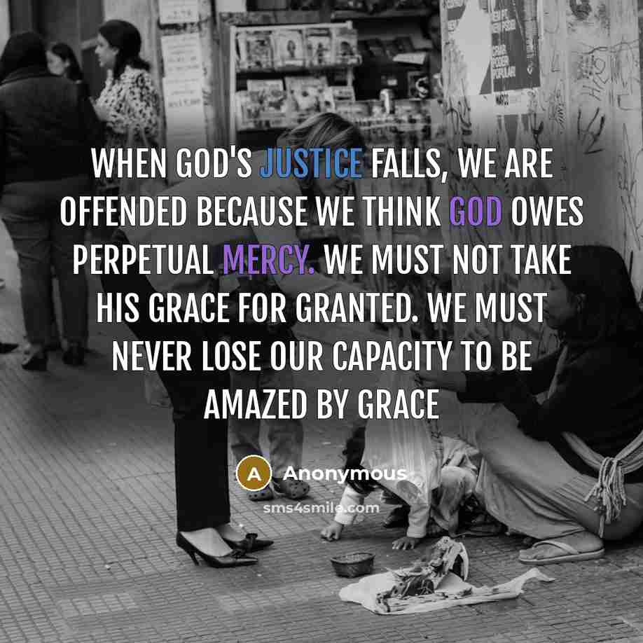 “When God's justice falls, we are offended because we think God owes perpetual mercy. We must not take His grace for granted. We must never lose our capacity to be amazed by grace” quote by Anonymous