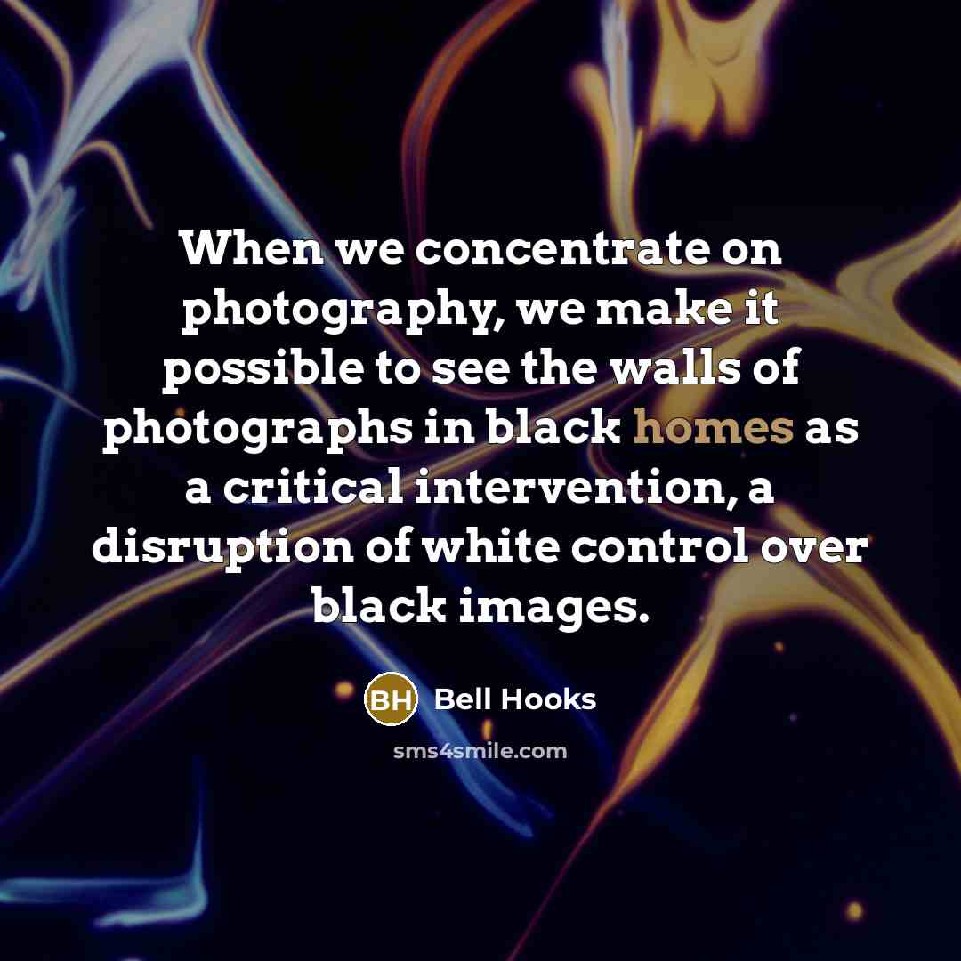 “When we concentrate on photography, we make it possible to see the walls of photographs in black homes as a critical intervention, a disruption of white control over black images.” quote by Bell Hooks
