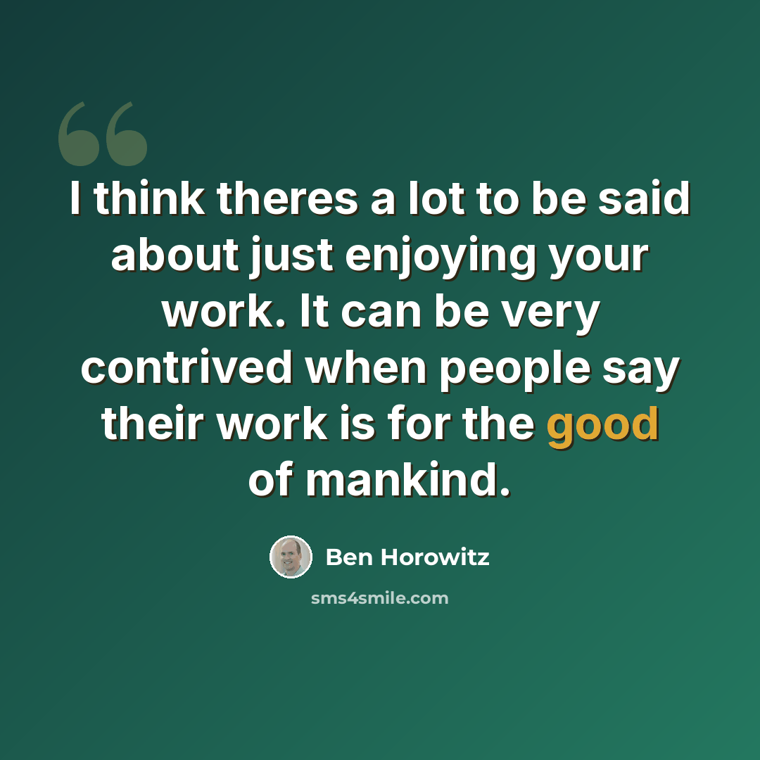 “I think theres a lot to be said about just enjoying your work. It can be very contrived when people say their work is for the good of mankind.” quote by Ben Horowitz
