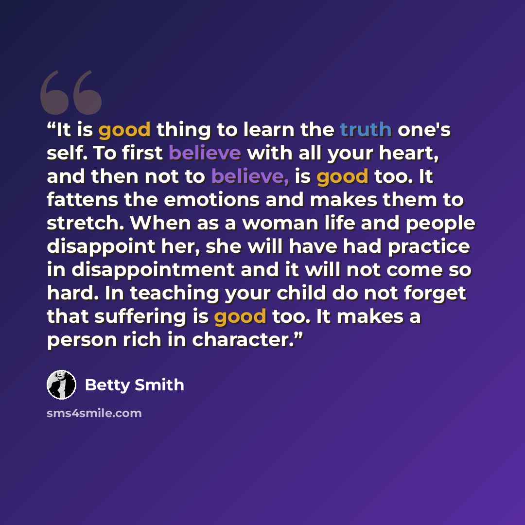 “It is good thing to learn the truth one's self. To first believe with all your heart, and then not to believe, is good too. It fattens the emotions and makes them to stretch. When as a woman life and people disappoint her, she will have had practice in disappointment and it will not come so hard…” quote by Betty Smith