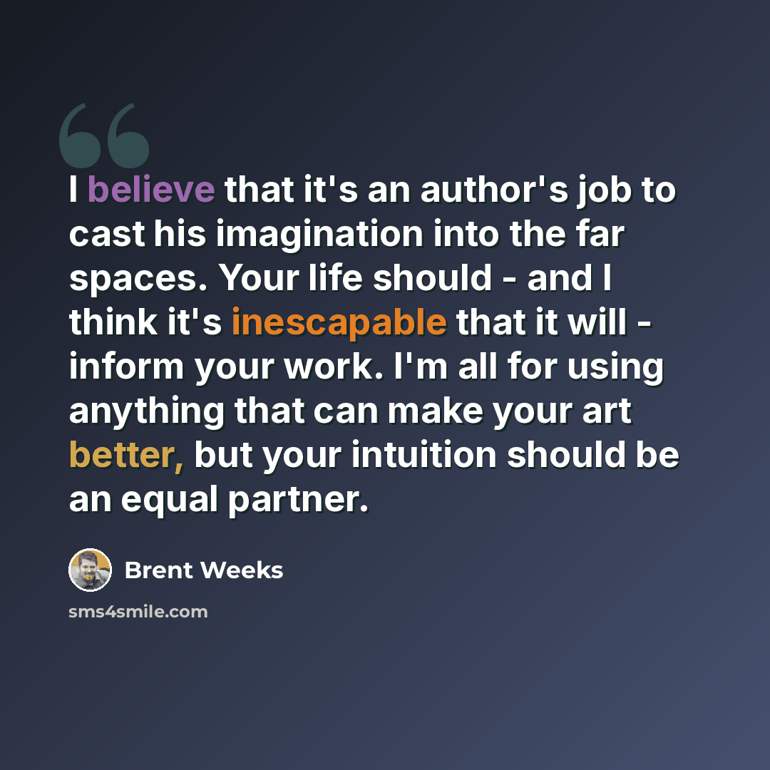 “I believe that it's an author's job to cast his imagination into the far spaces. Your life should - and I think it's inescapable that it will - inform your work. I'm all for using anything that can make your art better, but your intuition should be an equal partner.” quote by Brent Weeks
